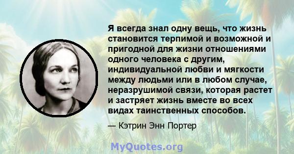 Я всегда знал одну вещь, что жизнь становится терпимой и возможной и пригодной для жизни отношениями одного человека с другим, индивидуальной любви и мягкости между людьми или в любом случае, неразрушимой связи, которая 