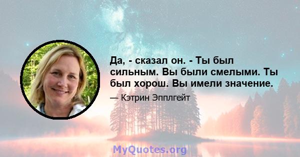 Да, - сказал он. - Ты был сильным. Вы были смелыми. Ты был хорош. Вы имели значение.