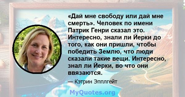 «Дай мне свободу или дай мне смерть». Человек по имени Патрик Генри сказал это. Интересно, знали ли Йерки до того, как они пришли, чтобы победить Землю, что люди сказали такие вещи. Интересно, знал ли Йерки, во что они