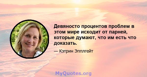 Девяносто процентов проблем в этом мире исходит от парней, которые думают, что им есть что доказать.