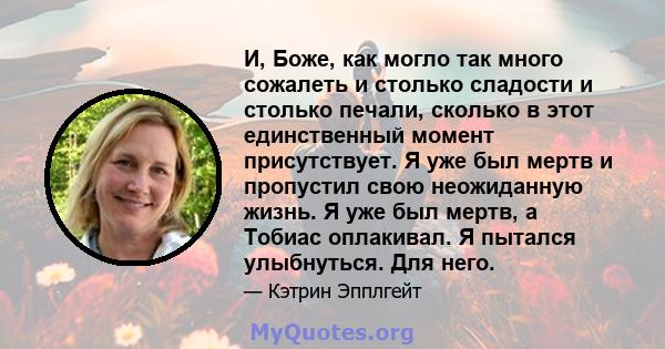 И, Боже, как могло так много сожалеть и столько сладости и столько печали, сколько в этот единственный момент присутствует. Я уже был мертв и пропустил свою неожиданную жизнь. Я уже был мертв, а Тобиас оплакивал. Я