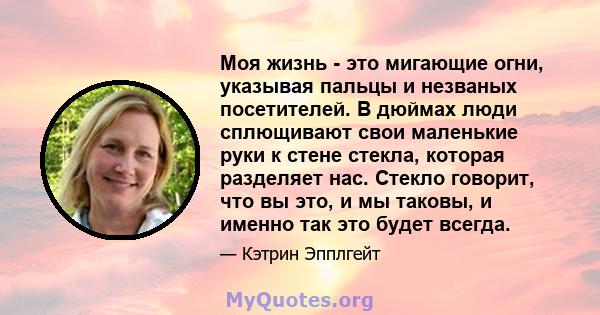 Моя жизнь - это мигающие огни, указывая пальцы и незваных посетителей. В дюймах люди сплющивают свои маленькие руки к стене стекла, которая разделяет нас. Стекло говорит, что вы это, и мы таковы, и именно так это будет