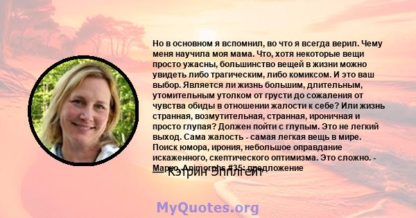 Но в основном я вспомнил, во что я всегда верил. Чему меня научила моя мама. Что, хотя некоторые вещи просто ужасны, большинство вещей в жизни можно увидеть либо трагическим, либо комиксом. И это ваш выбор. Является ли