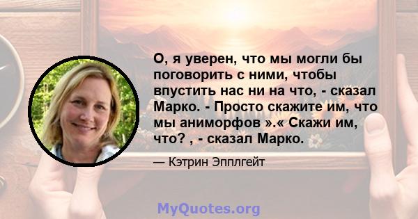 О, я уверен, что мы могли бы поговорить с ними, чтобы впустить нас ни на что, - сказал Марко. - Просто скажите им, что мы аниморфов ».« Скажи им, что? , - сказал Марко.