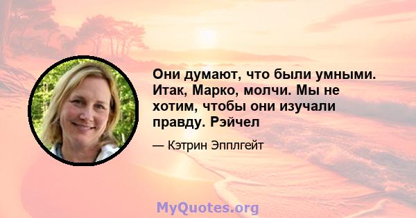 Они думают, что были умными. Итак, Марко, молчи. Мы не хотим, чтобы они изучали правду. Рэйчел