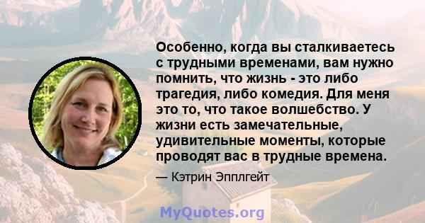 Особенно, когда вы сталкиваетесь с трудными временами, вам нужно помнить, что жизнь - это либо трагедия, либо комедия. Для меня это то, что такое волшебство. У жизни есть замечательные, удивительные моменты, которые