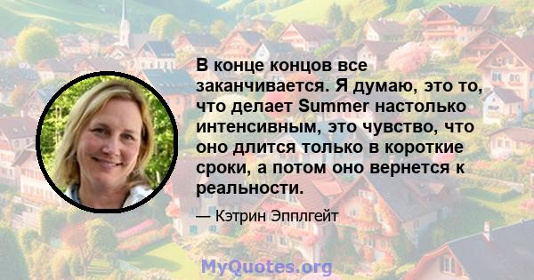 В конце концов все заканчивается. Я думаю, это то, что делает Summer настолько интенсивным, это чувство, что оно длится только в короткие сроки, а потом оно вернется к реальности.