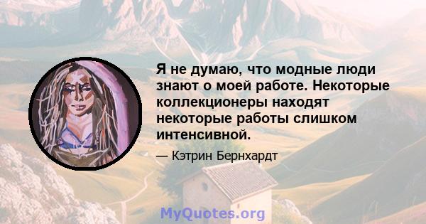 Я не думаю, что модные люди знают о моей работе. Некоторые коллекционеры находят некоторые работы слишком интенсивной.