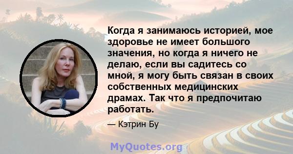 Когда я занимаюсь историей, мое здоровье не имеет большого значения, но когда я ничего не делаю, если вы садитесь со мной, я могу быть связан в своих собственных медицинских драмах. Так что я предпочитаю работать.