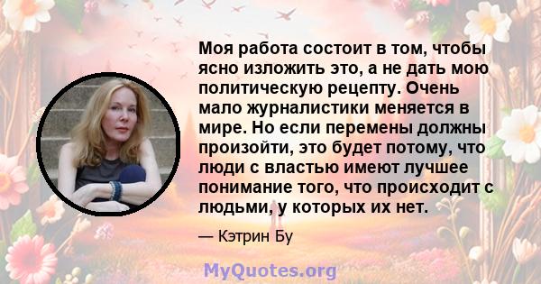 Моя работа состоит в том, чтобы ясно изложить это, а не дать мою политическую рецепту. Очень мало журналистики меняется в мире. Но если перемены должны произойти, это будет потому, что люди с властью имеют лучшее