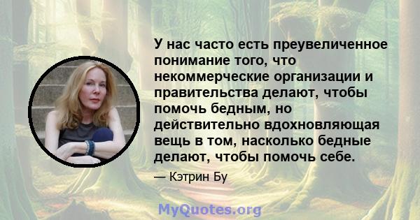 У нас часто есть преувеличенное понимание того, что некоммерческие организации и правительства делают, чтобы помочь бедным, но действительно вдохновляющая вещь в том, насколько бедные делают, чтобы помочь себе.