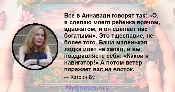 Все в Аннавади говорят так: «О, я сделаю моего ребенка врачом, адвокатом, и он сделает нас богатыми». Это тщеславие, не более того. Ваша маленькая лодка идет на запад, и вы поздравляете себя: «Какой я навигатор!» А