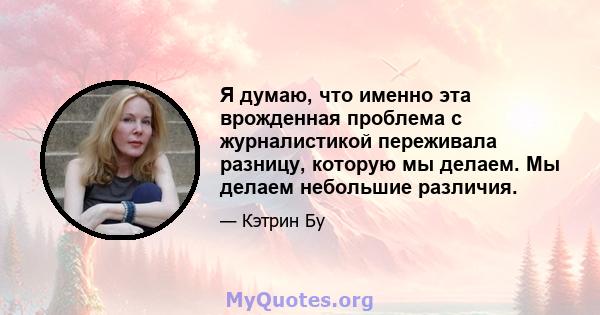 Я думаю, что именно эта врожденная проблема с журналистикой переживала разницу, которую мы делаем. Мы делаем небольшие различия.