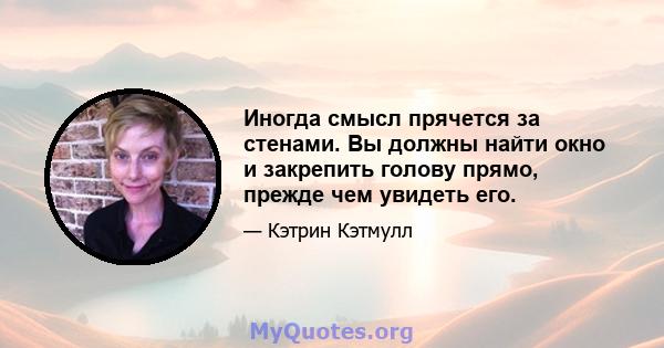 Иногда смысл прячется за стенами. Вы должны найти окно и закрепить голову прямо, прежде чем увидеть его.