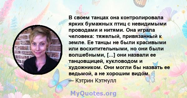 В своем танцах она контролировала ярких бумажных птиц с невидимыми проводами и нитями. Она играла человека: тяжелый, привязанный к земле. Ее танцы не были красивыми или восхитительными, но они были волшебными, [...] они 