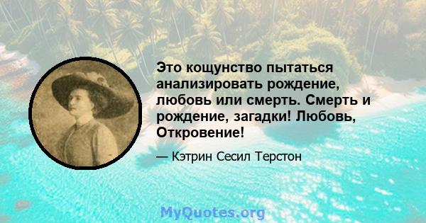 Это кощунство пытаться анализировать рождение, любовь или смерть. Смерть и рождение, загадки! Любовь, Откровение!