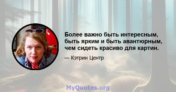 Более важно быть интересным, быть ярким и быть авантюрным, чем сидеть красиво для картин.