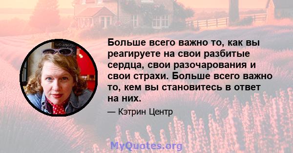 Больше всего важно то, как вы реагируете на свои разбитые сердца, свои разочарования и свои страхи. Больше всего важно то, кем вы становитесь в ответ на них.