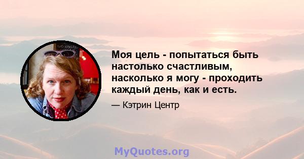 Моя цель - попытаться быть настолько счастливым, насколько я могу - проходить каждый день, как и есть.