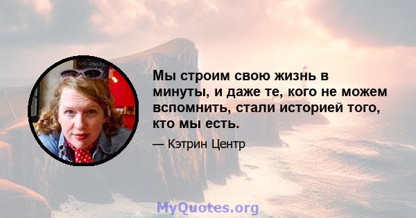 Мы строим свою жизнь в минуты, и даже те, кого не можем вспомнить, стали историей того, кто мы есть.