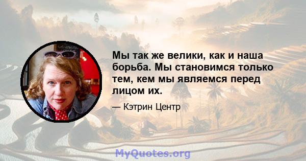 Мы так же велики, как и наша борьба. Мы становимся только тем, кем мы являемся перед лицом их.