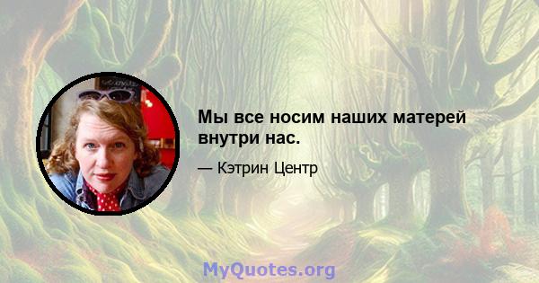 Мы все носим наших матерей внутри нас.