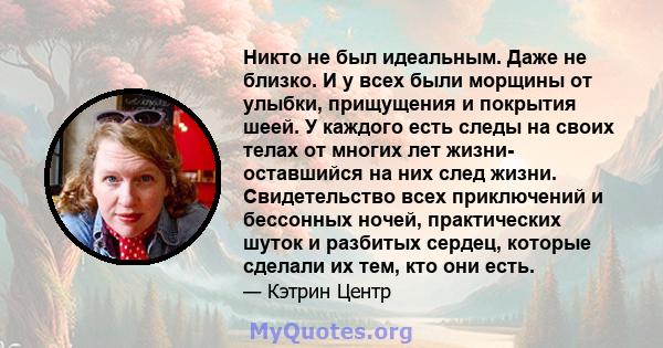 Никто не был идеальным. Даже не близко. И у всех были морщины от улыбки, прищущения и покрытия шеей. У каждого есть следы на своих телах от многих лет жизни- оставшийся на них след жизни. Свидетельство всех приключений