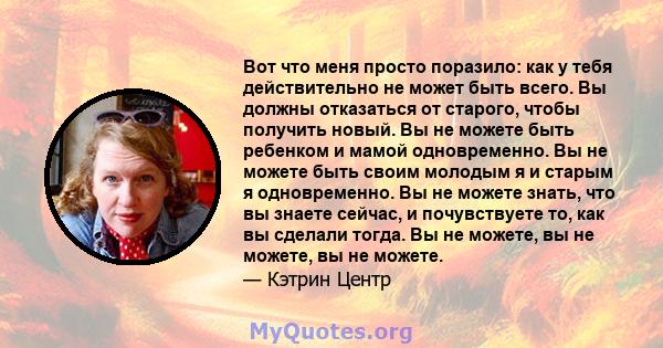 Вот что меня просто поразило: как у тебя действительно не может быть всего. Вы должны отказаться от старого, чтобы получить новый. Вы не можете быть ребенком и мамой одновременно. Вы не можете быть своим молодым я и