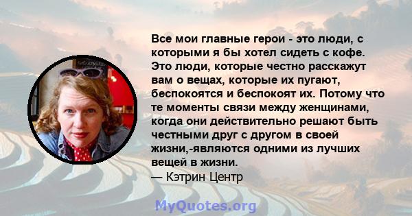 Все мои главные герои - это люди, с которыми я бы хотел сидеть с кофе. Это люди, которые честно расскажут вам о вещах, которые их пугают, беспокоятся и беспокоят их. Потому что те моменты связи между женщинами, когда