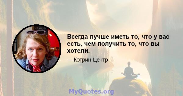 Всегда лучше иметь то, что у вас есть, чем получить то, что вы хотели.