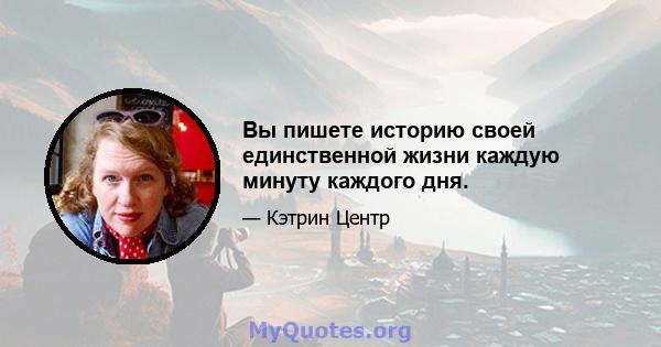 Вы пишете историю своей единственной жизни каждую минуту каждого дня.