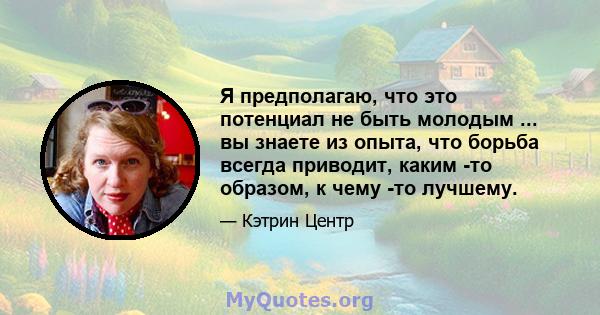 Я предполагаю, что это потенциал не быть молодым ... вы знаете из опыта, что борьба всегда приводит, каким -то образом, к чему -то лучшему.