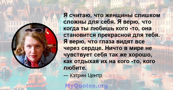 Я считаю, что женщины слишком сложны для себя. Я верю, что когда ты любишь кого -то, она становится прекрасной для тебя. Я верю, что глаза видят все через сердце. Ничто в мире не чувствует себя так же хорошо, как