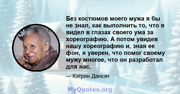 Без костюмов моего мужа я бы не знал, как выполнить то, что я видел в глазах своего ума за хореографию. А потом увидев нашу хореографию и, зная ее фон, я уверен, что помог своему мужу многое, что он разработал для нас.