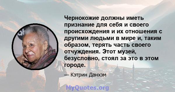 Чернокожие должны иметь признание для себя и своего происхождения и их отношения с другими людьми в мире и, таким образом, терять часть своего отчуждения. Этот музей, безусловно, стоял за это в этом городе.