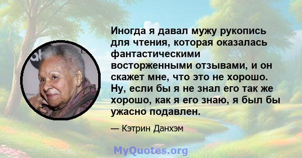 Иногда я давал мужу рукопись для чтения, которая оказалась фантастическими восторженными отзывами, и он скажет мне, что это не хорошо. Ну, если бы я не знал его так же хорошо, как я его знаю, я был бы ужасно подавлен.