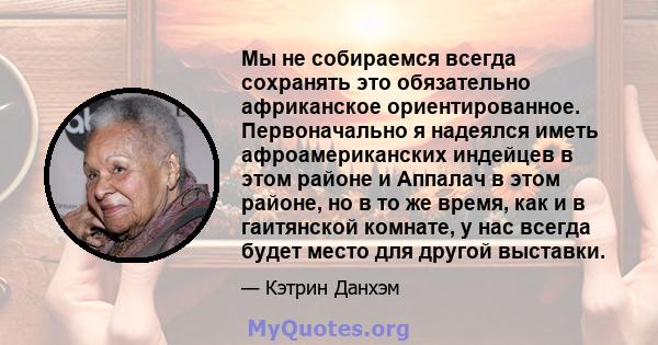 Мы не собираемся всегда сохранять это обязательно африканское ориентированное. Первоначально я надеялся иметь афроамериканских индейцев в этом районе и Аппалач в этом районе, но в то же время, как и в гаитянской