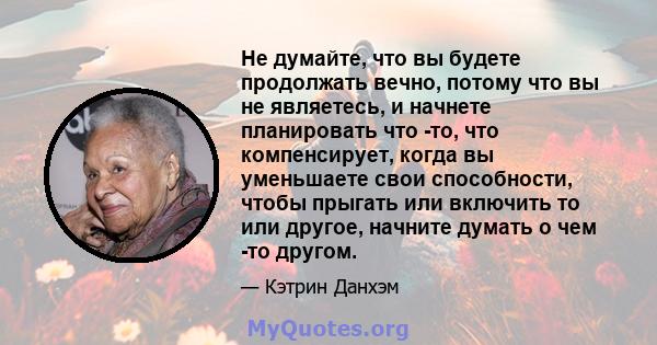 Не думайте, что вы будете продолжать вечно, потому что вы не являетесь, и начнете планировать что -то, что компенсирует, когда вы уменьшаете свои способности, чтобы прыгать или включить то или другое, начните думать о