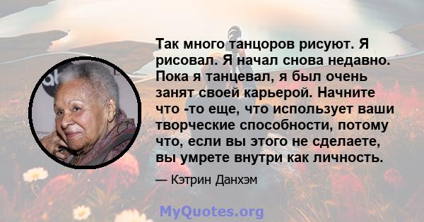 Так много танцоров рисуют. Я рисовал. Я начал снова недавно. Пока я танцевал, я был очень занят своей карьерой. Начните что -то еще, что использует ваши творческие способности, потому что, если вы этого не сделаете, вы