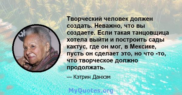 Творческий человек должен создать. Неважно, что вы создаете. Если такая танцовщица хотела выйти и построить сады кактус, где он мог, в Мексике, пусть он сделает это, но что -то, что творческое должно продолжать.