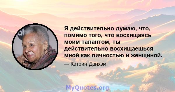 Я действительно думаю, что, помимо того, что восхищаясь моим талантом, ты действительно восхищаешься мной как личностью и женщиной.