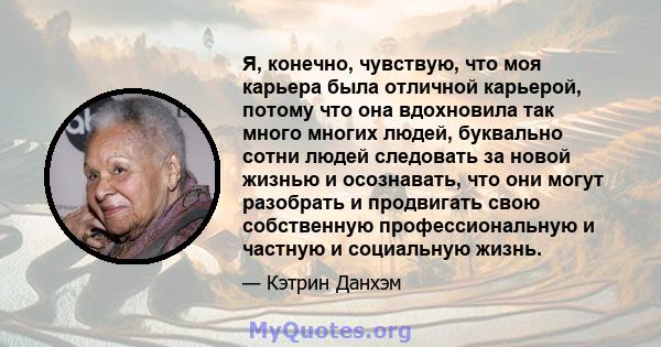 Я, конечно, чувствую, что моя карьера была отличной карьерой, потому что она вдохновила так много многих людей, буквально сотни людей следовать за новой жизнью и осознавать, что они могут разобрать и продвигать свою