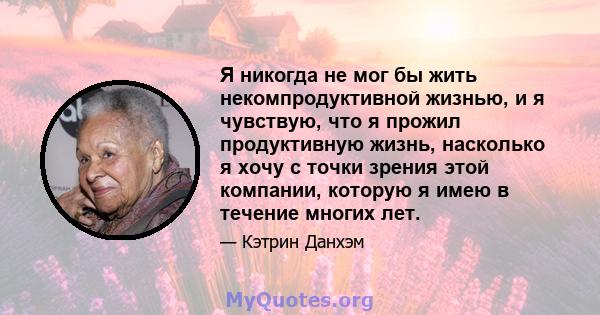 Я никогда не мог бы жить некомпродуктивной жизнью, и я чувствую, что я прожил продуктивную жизнь, насколько я хочу с точки зрения этой компании, которую я имею в течение многих лет.