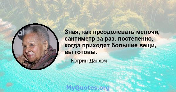 Зная, как преодолевать мелочи, сантиметр за раз, постепенно, когда приходят большие вещи, вы готовы.