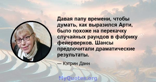 Давая папу времени, чтобы думать, как выразился Арти, было похоже на перекачку случайных раундов в фабрику фейерверков. Шансы предпочитали драматические результаты.