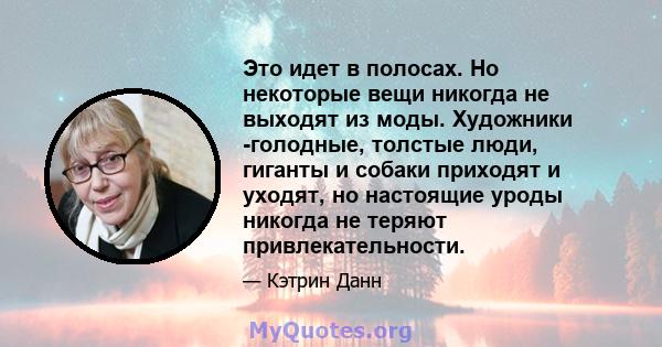 Это идет в полосах. Но некоторые вещи никогда не выходят из моды. Художники -голодные, толстые люди, гиганты и собаки приходят и уходят, но настоящие уроды никогда не теряют привлекательности.