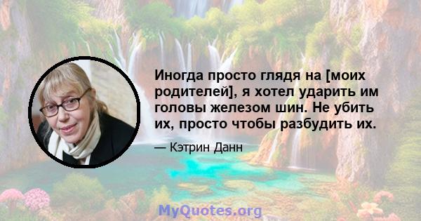 Иногда просто глядя на [моих родителей], я хотел ударить им головы железом шин. Не убить их, просто чтобы разбудить их.