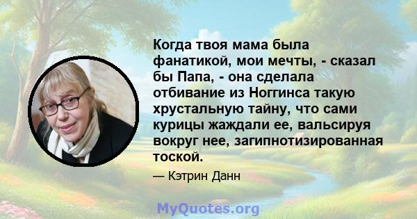 Когда твоя мама была фанатикой, мои мечты, - сказал бы Папа, - она ​​сделала отбивание из Ноггинса такую ​​хрустальную тайну, что сами курицы жаждали ее, вальсируя вокруг нее, загипнотизированная тоской.