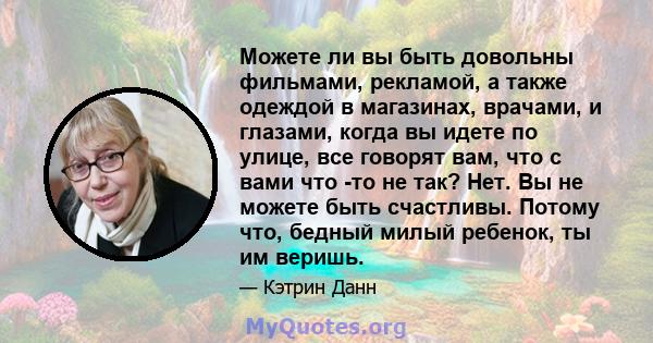 Можете ли вы быть довольны фильмами, рекламой, а также одеждой в магазинах, врачами, и глазами, когда вы идете по улице, все говорят вам, что с вами что -то не так? Нет. Вы не можете быть счастливы. Потому что, бедный