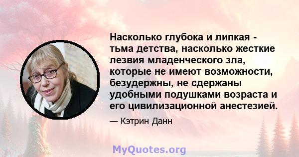 Насколько глубока и липкая - тьма детства, насколько жесткие лезвия младенческого зла, которые не имеют возможности, безудержны, не сдержаны удобными подушками возраста и его цивилизационной анестезией.